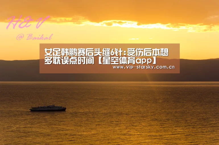 女足韩鹏赛后头缝6针:受伤后本想多耽误点时间【星空体育app】(图1)