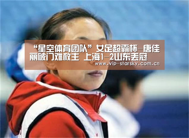 “星空体育团队”女足超霸杯-唐佳丽破门难救主 上海1-2山东丢冠(图2)