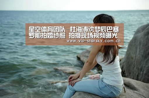 星空体育团队-杜海涛沈梦辰巴塞罗那拍婚纱照 拍摄现场视频曝光很甜腻(图1) 星空体育app
