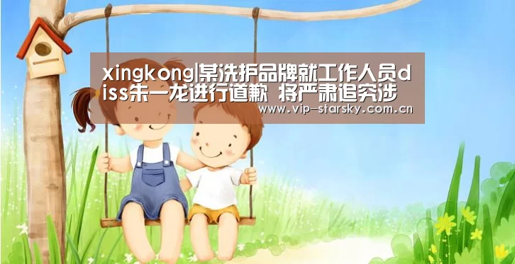 xingkong|某洗护品牌就工作人员diss朱一龙进行道歉 将严肃追究涉事人员(图1) xingkong|某洗护品牌就工作人员diss朱一龙进行道歉 将严肃追究涉事人员(图1)
